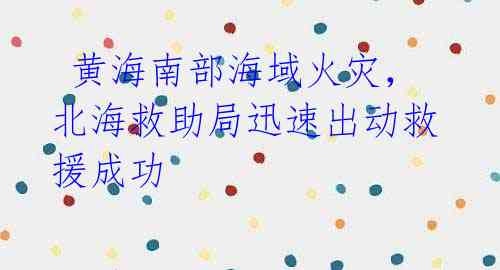 黄海南部海域火灾,北海救助局迅速出动救援成功