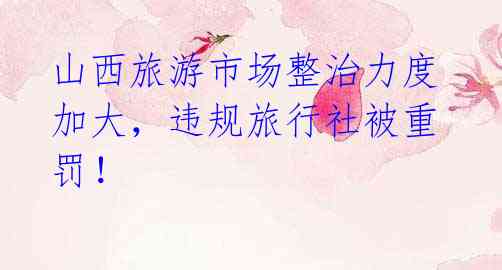 山西旅游市场整治力度加大,违规旅行社被重罚!