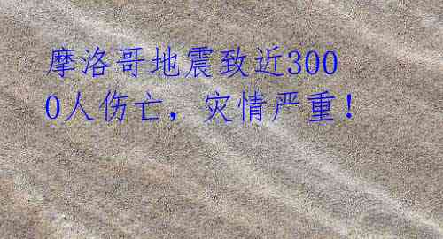 摩洛哥地震致近3000人伤亡,灾情严重!