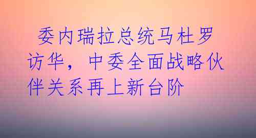 委内瑞拉总统马杜罗访华,中委全面战略伙伴关系再上新台阶