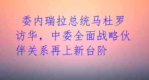  委内瑞拉总统马杜罗访华，中委全面战略伙伴关系再上新台阶 