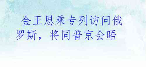  金正恩乘专列访问俄罗斯，将同普京会晤 