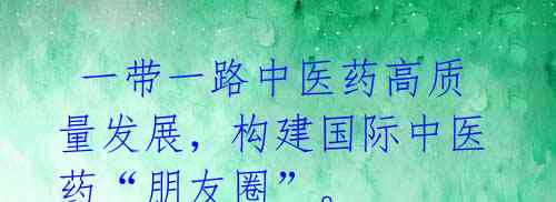 一带一路中医药高质量发展,构建国际中医药“朋友圈”。