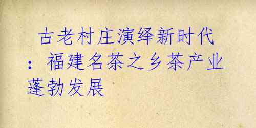 古老村庄演绎新时代:福建名茶之乡茶产业蓬勃发展