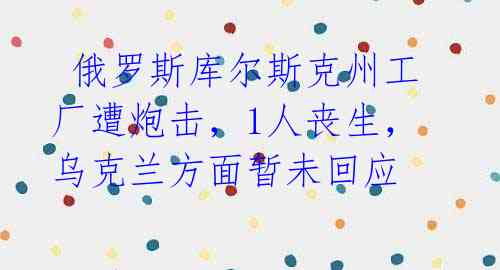 俄罗斯库尔斯克州工厂遭炮击,1人丧生,乌克兰方面暂未回应