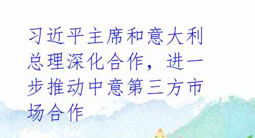 习近平主席和意大利总理深化合作,进一步推动中意第三方市场合作
