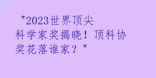 "2023世界顶尖科学家奖揭晓!顶科协奖花落谁家?"