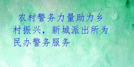  农村警务力量助力乡村振兴，新城派出所为民办警务服务 