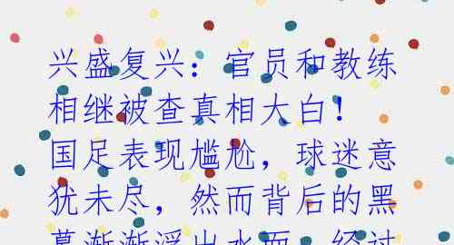 兴盛复兴:官员和教练相继被查真相大白!
国足表现尴尬,球迷意犹未尽,然而背后的黑幕渐渐浮出水面。经过一年多的整治行动,体
