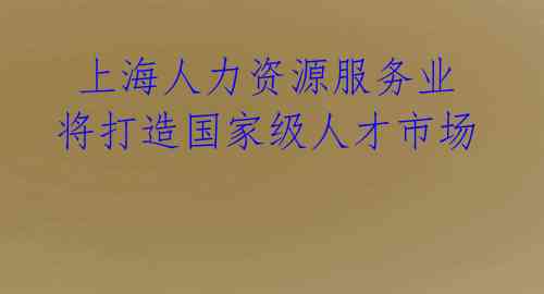  上海人力资源服务业将打造国家级人才市场 