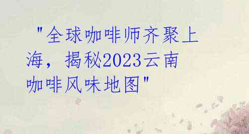 "全球咖啡师齐聚上海,揭秘2023云南咖啡风味地图"