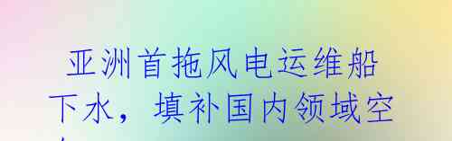 亚洲首拖风电运维船下水,填补国内领域空白