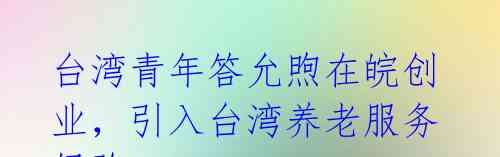 台湾青年答允煦在皖创业,引入台湾养老服务经验