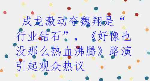 成龙激动夸魏翔是“行业钻石”,《好像也没那么热血沸腾》路演引起观众热议
