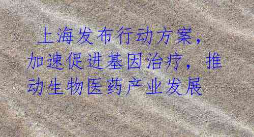 上海发布行动方案,加速促进基因治疗,推动生物医药产业发展