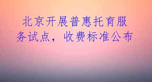 北京开展普惠托育服务试点,收费标准公布