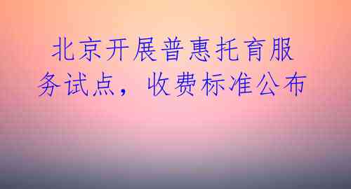  北京开展普惠托育服务试点，收费标准公布 