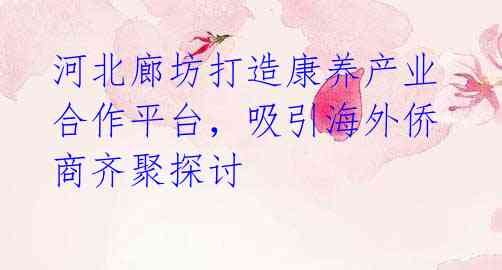 河北廊坊打造康养产业合作平台,吸引海外侨商齐聚探讨