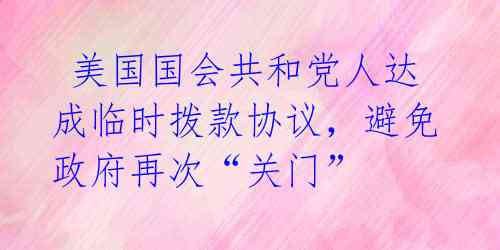  美国国会共和党人达成临时拨款协议，避免政府再次“关门” 