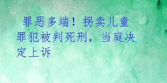 罪恶多端!拐卖儿童罪犯被判死刑,当庭决定上诉