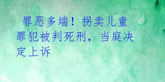  罪恶多端！拐卖儿童罪犯被判死刑，当庭决定上诉 