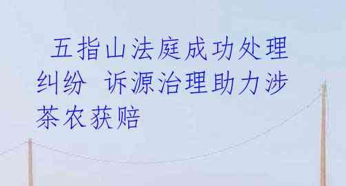 五指山法庭成功处理纠纷 诉源治理助力涉茶农获赔