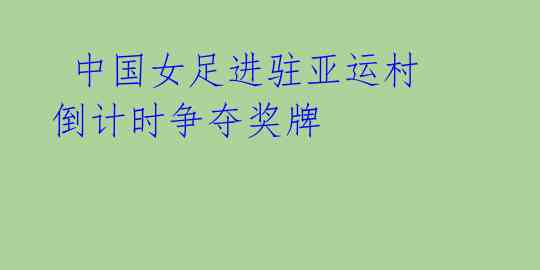 中国女足进驻亚运村 倒计时争夺奖牌