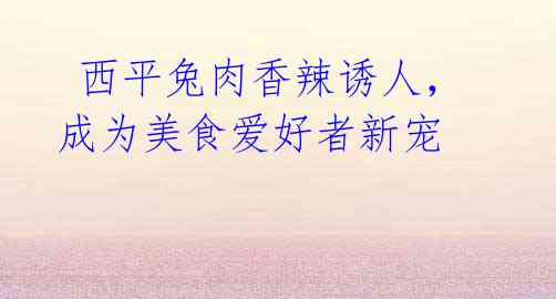 西平兔肉香辣诱人,成为美食爱好者新宠