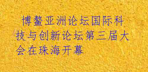  博鳌亚洲论坛国际科技与创新论坛第三届大会在珠海开幕 