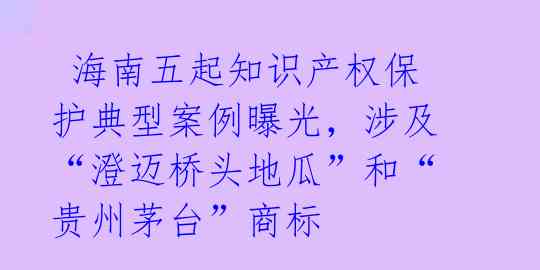 海南五起知识产权保护典型案例曝光,涉及“澄迈桥头地瓜”和“贵州茅台”商标