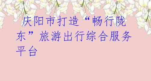 庆阳市打造“畅行陇东”旅游出行综合服务平台