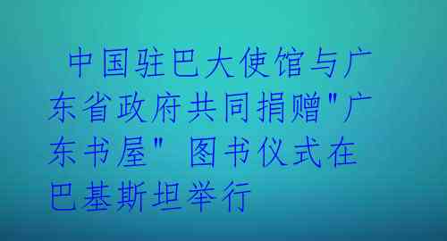 中国驻巴大使馆与广东省政府共同捐赠"广东书屋" 图书仪式在巴基斯坦举行