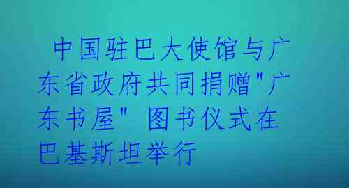  中国驻巴大使馆与广东省政府共同捐赠"广东书屋" 图书仪式在巴基斯坦举行 