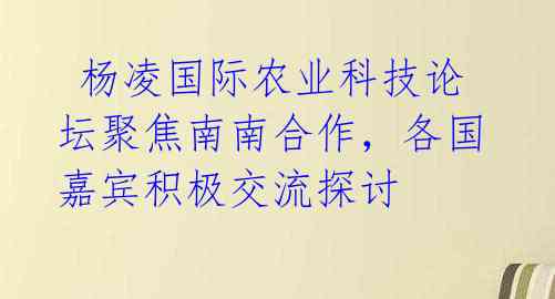  杨凌国际农业科技论坛聚焦南南合作，各国嘉宾积极交流探讨 