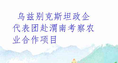  乌兹别克斯坦政企代表团赴渭南考察农业合作项目 