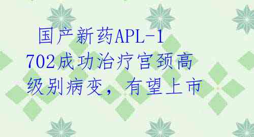  国产新药APL-1702成功治疗宫颈高级别病变，有望上市 