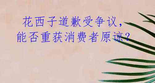 花西子道歉受争议,能否重获消费者原谅?