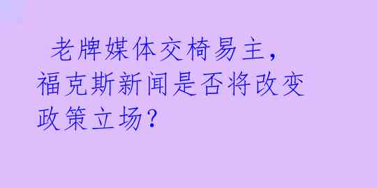 老牌媒体交椅易主,福克斯新闻是否将改变政策立场?