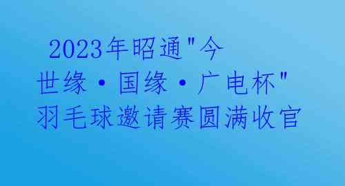 2023年昭通"今世缘·国缘·广电杯"羽毛球邀请赛圆满收官