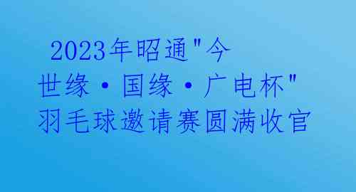  2023年昭通"今世缘·国缘·广电杯"羽毛球邀请赛圆满收官 