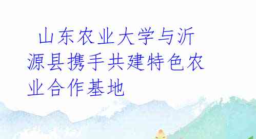 山东农业大学与沂源县携手共建特色农业合作基地