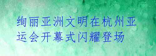 绚丽亚洲文明在杭州亚运会开幕式闪耀登场
