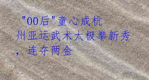 "00后"童心成杭州亚运武术太极拳新秀,连夺两金