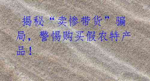 揭秘“卖惨带货”骗局,警惕购买假农特产品!