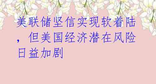 美联储坚信实现软着陆,但美国经济潜在风险日益加剧