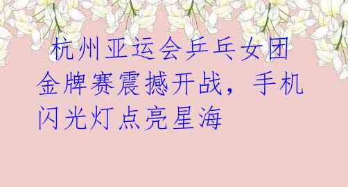 杭州亚运会乒乓女团金牌赛震撼开战,手机闪光灯点亮星海