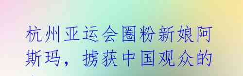 杭州亚运会圈粉新娘阿斯玛,掳获中国观众的心