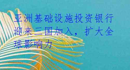 亚洲基础设施投资银行迎来三国加入,扩大全球影响力