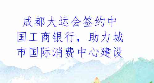  成都大运会签约中国工商银行，助力城市国际消费中心建设 