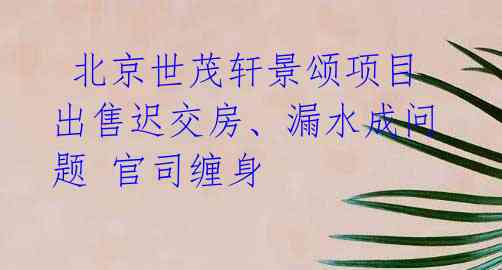  北京世茂轩景颂项目出售迟交房、漏水成问题 官司缠身